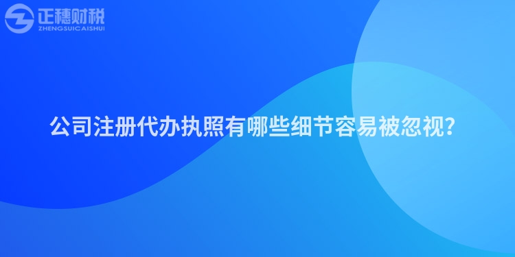 公司注冊(cè)代辦執(zhí)照有哪些細(xì)節(jié)容易被忽視？