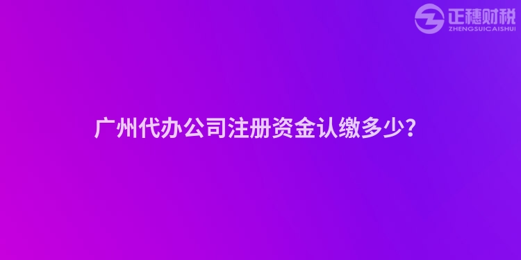 廣州代辦公司注冊資金認(rèn)繳多少？