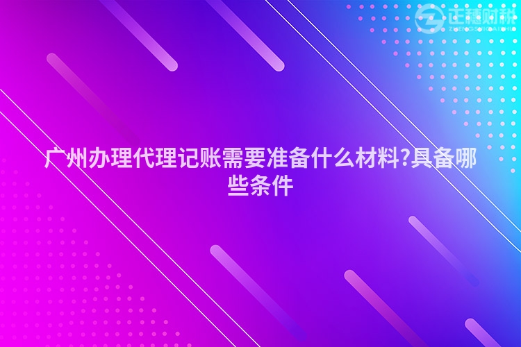 廣州辦理代理記賬需要準(zhǔn)備什么材料?具備哪些條件