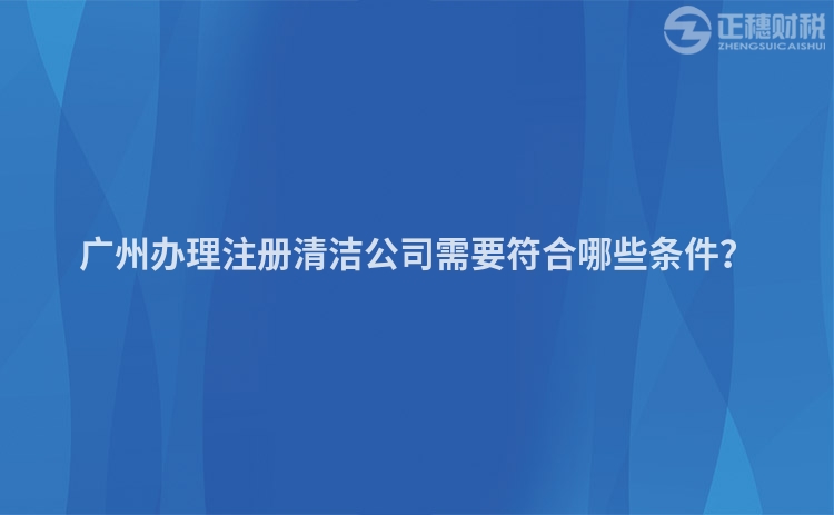 廣州辦理注冊(cè)清潔公司需要符合哪些條件？