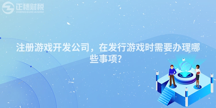注冊游戲開發(fā)公司，在發(fā)行游戲時需要辦理哪些事項？