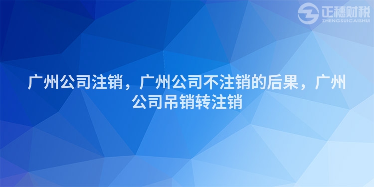 廣州公司注銷，廣州公司不注銷的后果，廣州公司吊銷轉(zhuǎn)注銷