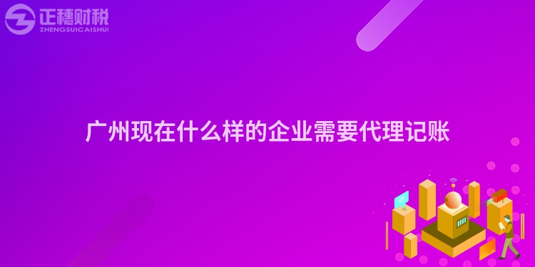 廣州現(xiàn)在什么樣的企業(yè)需要代理記賬