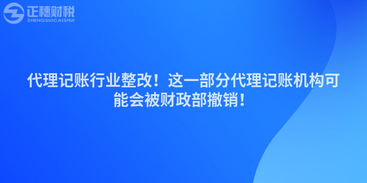 代理記賬行業(yè)整改！這一部分代理記賬機構可能會被財政部撤銷！