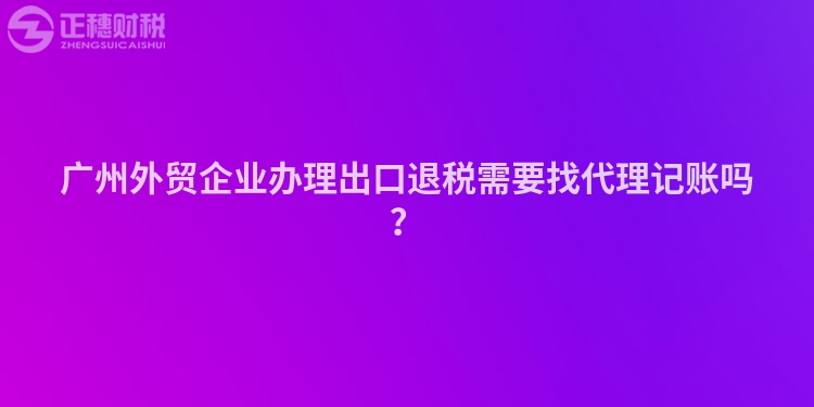 廣州外貿(mào)企業(yè)辦理出口退稅需要找代理記賬嗎？