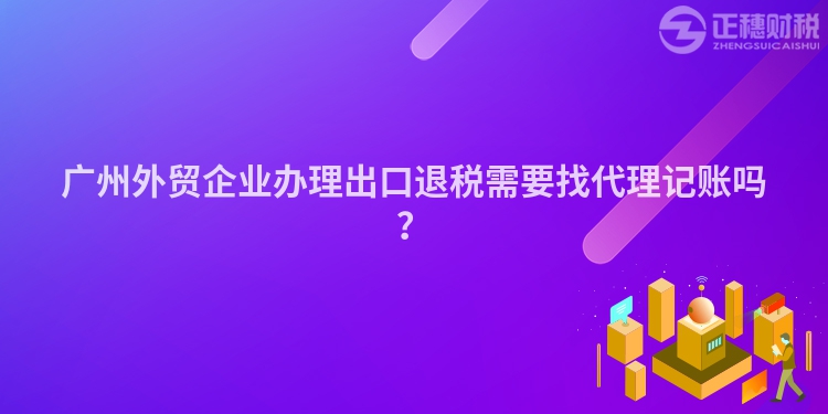 廣州外貿(mào)企業(yè)辦理出口退稅需要找代理記賬嗎？