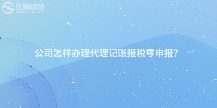 公司怎樣辦理代理記賬報稅零申報？