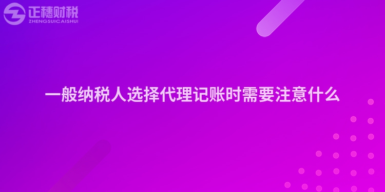 一般納稅人選擇代理記賬時需要注意什么