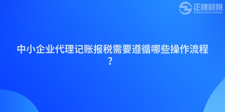 中小企業(yè)代理記賬報稅需要遵循哪些操作流程？