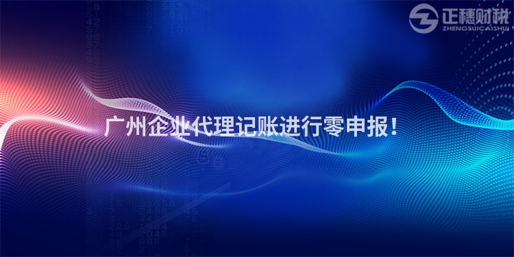 廣州企業(yè)代理記賬進(jìn)行零申報！