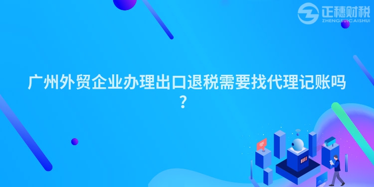 廣州外貿(mào)企業(yè)辦理出口退稅需要找代理記賬嗎？