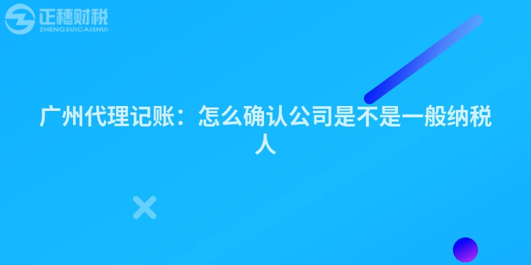 廣州代理記賬：怎么確認公司是不是一般納稅人