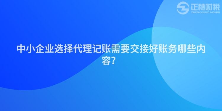 中小企業(yè)選擇代理記賬需要交接好賬務(wù)哪些內(nèi)容？