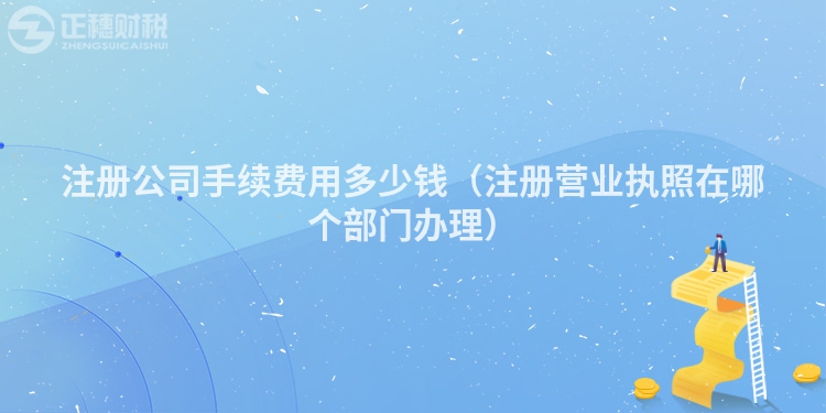 注冊公司手續(xù)費用多少錢（注冊營業(yè)執(zhí)照在哪個部門辦理）
