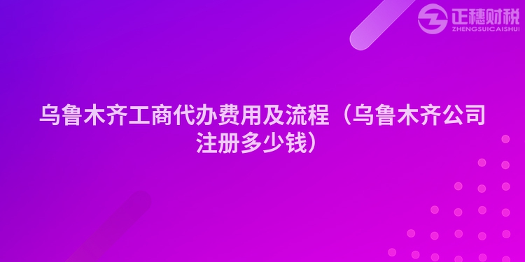 烏魯木齊工商代辦費用及流程（烏魯木齊公司注冊多少錢）