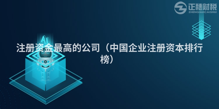 注冊資金最高的公司（中國企業(yè)注冊資本排行榜）