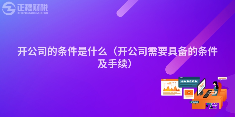 開公司的條件是什么(開公司需要具備的條件及手續(xù))