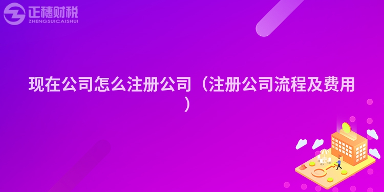 現(xiàn)在公司怎么注冊公司（注冊公司流程及費用）