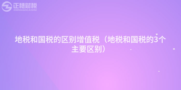 地稅和國(guó)稅的區(qū)別增值稅(地稅和國(guó)稅的3個(gè)主要區(qū)別)