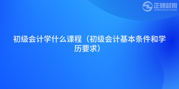 初級會計學什么課程（初級會計基本條件和學歷要求）