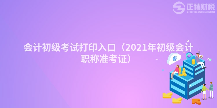 會計初級考試打印入口（2021年初級會計職稱準(zhǔn)考證）