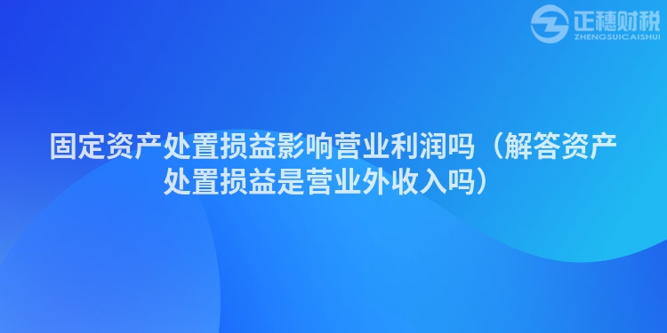 固定資產(chǎn)處置損益影響營業(yè)利潤嗎(解答資產(chǎn)處置損益是營業(yè)外收入嗎)
