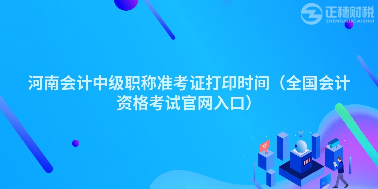 河南會計(jì)中級職稱準(zhǔn)考證打印時(shí)間（全國會計(jì)資格考試官網(wǎng)入口）