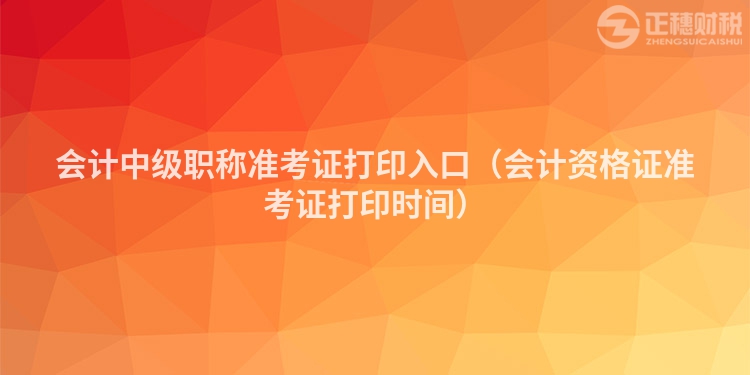 會(huì)計(jì)中級(jí)職稱(chēng)準(zhǔn)考證打印入口（會(huì)計(jì)資格證準(zhǔn)考證打印時(shí)間）