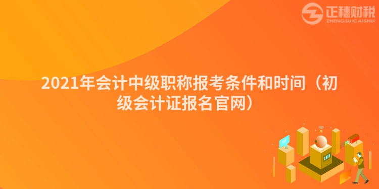 2021年會計中級職稱報考條件和時間（初級會計證報名官網(wǎng)）