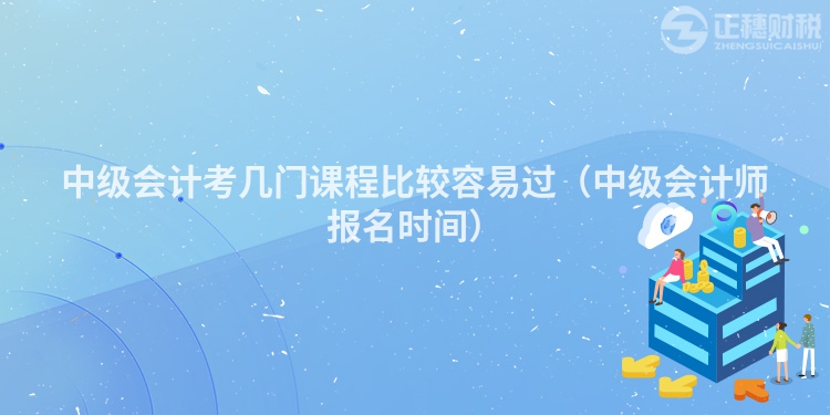中級(jí)會(huì)計(jì)考幾門(mén)課程比較容易過(guò)（中級(jí)會(huì)計(jì)師報(bào)名時(shí)間）