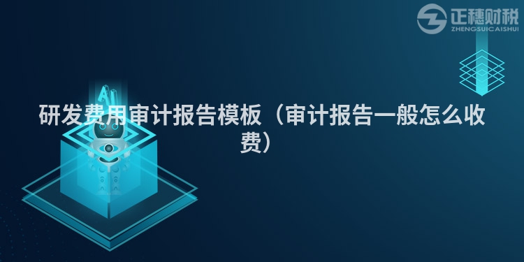 研發(fā)費(fèi)用審計(jì)報(bào)告模板（審計(jì)報(bào)告一般怎么收費(fèi)）