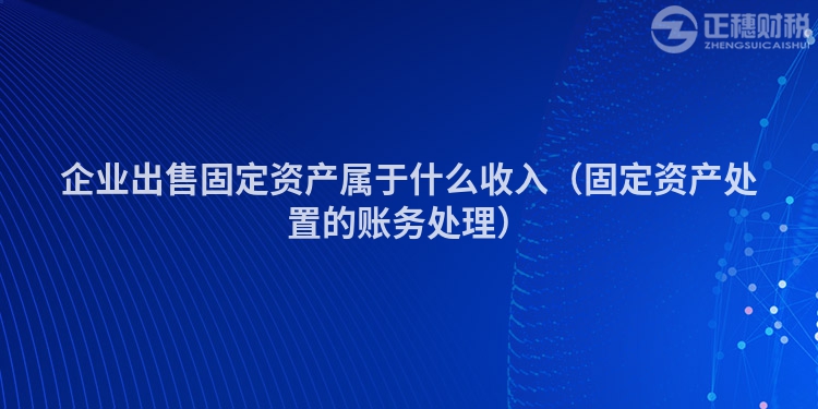 企業(yè)出售固定資產(chǎn)屬于什么收入（固定資產(chǎn)處置的賬務(wù)處理）