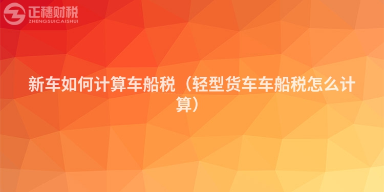 新車如何計算車船稅（輕型貨車車船稅怎么計算）