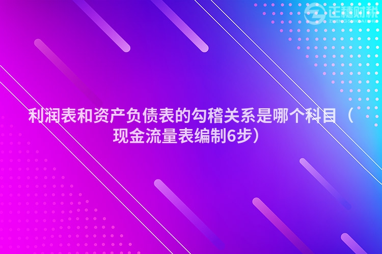 利潤表和資產負債表的勾稽關系是哪個科目（現(xiàn)金流量表編制6步）