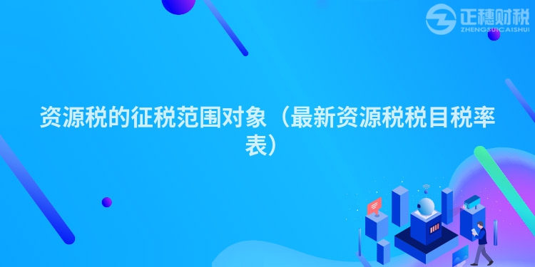 資源稅的征稅范圍對(duì)象(最新資源稅稅目稅率表)