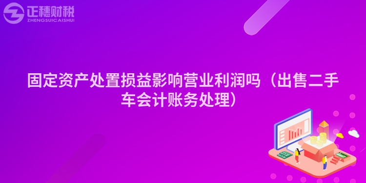 固定資產(chǎn)處置損益影響營(yíng)業(yè)利潤(rùn)嗎(出售二手車會(huì)計(jì)賬務(wù)處理)