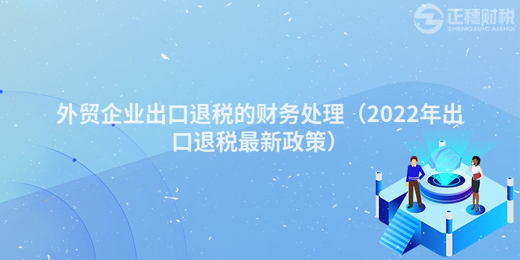 外貿(mào)企業(yè)出口退稅的財(cái)務(wù)處理（2022年出口退稅最新政策）