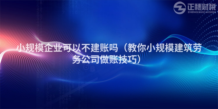 小規(guī)模企業(yè)可以不建賬嗎（教你小規(guī)模建筑勞務(wù)公司做賬技巧）