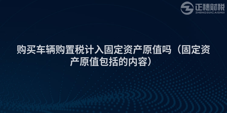 購買車輛購置稅計(jì)入固定資產(chǎn)原值嗎（固定資產(chǎn)原值包括的內(nèi)容）