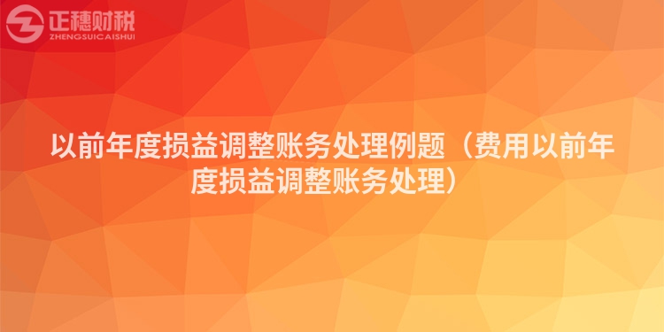 以前年度損益調(diào)整賬務(wù)處理例題(費(fèi)用以前年度損益調(diào)整賬務(wù)處理)