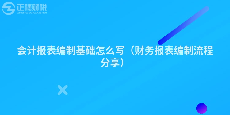 會(huì)計(jì)報(bào)表編制基礎(chǔ)怎么寫(xiě)(財(cái)務(wù)報(bào)表編制流程分享)