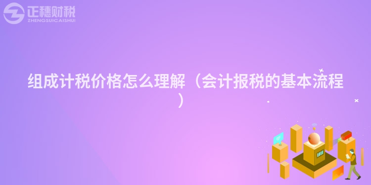 組成計(jì)稅價(jià)格怎么理解(會(huì)計(jì)報(bào)稅的基本流程)