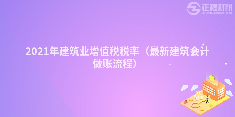 2021年建筑業(yè)增值稅稅率(最新建筑會(huì)計(jì)做賬流程)