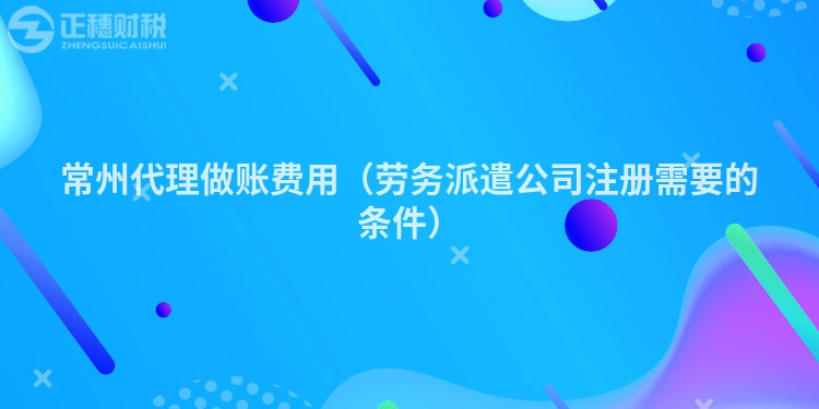 常州代理做賬費用（勞務(wù)派遣公司注冊需要的條件）