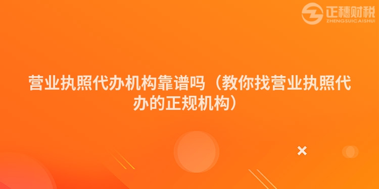 營業(yè)執(zhí)照代辦機構(gòu)靠譜嗎（教你找營業(yè)執(zhí)照代辦的正規(guī)機構(gòu)）