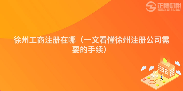 徐州工商注冊在哪（一文看懂徐州注冊公司需要的手續(xù)）