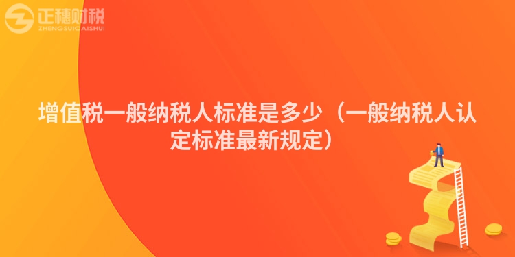 增值稅一般納稅人標準是多少（一般納稅人認定標準最新規(guī)定）