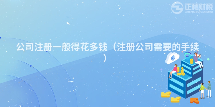 公司注冊一般得花多錢（注冊公司需要的手續(xù)）
