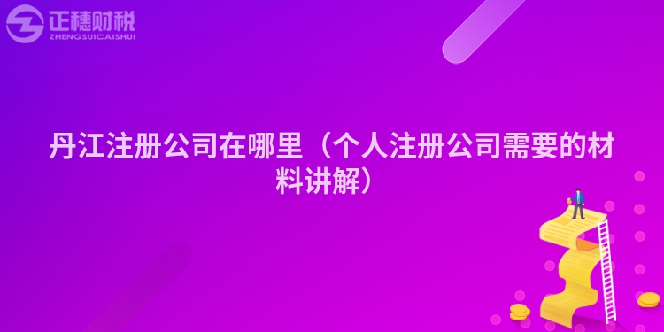 丹江注冊(cè)公司在哪里（個(gè)人注冊(cè)公司需要的材料講解）